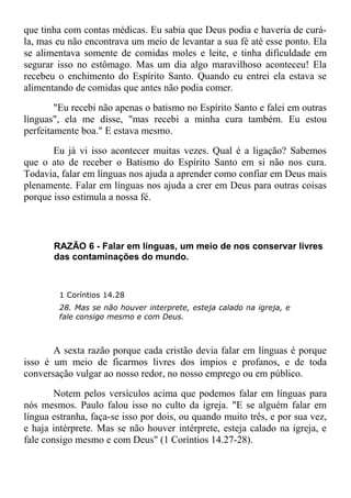 que tinha com contas médicas. Eu sabia que Deus podia e haveria de curá-
la, mas eu não encontrava um meio de levantar a sua fé até esse ponto. Ela
se alimentava somente de comidas moles e leite, e tinha dificuldade em
segurar isso no estômago. Mas um dia algo maravilhoso aconteceu! Ela
recebeu o enchimento do Espírito Santo. Quando eu entrei ela estava se
alimentando de comidas que antes não podia comer.
"Eu recebi não apenas o batismo no Espírito Santo e falei em outras
línguas", ela me disse, "mas recebi a minha cura também. Eu estou
perfeitamente boa." E estava mesmo.
Eu já vi isso acontecer muitas vezes. Qual é a ligação? Sabemos
que o ato de receber o Batismo do Espírito Santo em si não nos cura.
Todavia, falar em línguas nos ajuda a aprender como confiar em Deus mais
plenamente. Falar em línguas nos ajuda a crer em Deus para outras coisas
porque isso estimula a nossa fé.
RAZÃO 6 - Falar em línguas, um meio de nos conservar livres
das contaminações do mundo.
1 Coríntios 14.28
28. Mas se não houver interprete, esteja calado na igreja, e
fale consigo mesmo e com Deus.
A sexta razão porque cada cristão devia falar em línguas é porque
isso é um meio de ficarmos livres dos ímpios e profanos, e de toda
conversação vulgar ao nosso redor, no nosso emprego ou em público.
Notem pelos versículos acima que podemos falar em línguas para
nós mesmos. Paulo falou isso no culto da igreja. "E se alguém falar em
língua estranha, faça-se isso por dois, ou quando muito três, e por sua vez,
e haja intérprete. Mas se não houver intérprete, esteja calado na igreja, e
fale consigo mesmo e com Deus" (1 Coríntios 14.27-28).
 