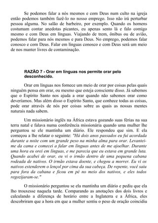 Se podemos falar a nós mesmos e com Deus num culto na igreja
então podemos também fazê-lo no nosso emprego. Isso não irá perturbar
pessoa alguma. No salão de barbeiro, por exemplo. Quando os homens
costumam contar anedotas picantes, eu apenas sento lá e falo comigo
mesmo e com Deus em línguas. Viajando de trem, ônibus ou de avião,
podemos falar para nós mesmos e para Deus. No emprego, podemos falar
conosco e com Deus. Falar em línguas conosco e com Deus será um meio
de nos manter livres de contaminação.
RAZÃO 7 - Orar em línguas nos permite orar pelo
desconhecido.
Orar em línguas nos fornece um meio de orar por coisas pelas quais
ninguém pensa em orar, ou mesmo que esteja consciente disso. Já sabemos
que o Espírito Santo nos ajuda a orar quando não sabemos orar como
deveríamos. Mas além disso o Espírito Santo, que conhece todas as coisas,
pode orar através de nós por coisas sobre as quais as nossas mentes
naturais nada sabem.
Um missionário inglês na África estava gozando suas férias na sua
terra natal e falava numa conferência missionária quando uma mulher lhe
perguntou se ele mantinha um diário. Ele respondeu que sim. E ela
começou a lhe relatar o seguinte: "Há dois anos passados eu fui acordada
durante a noite com um grande peso na minha alma para orar. Levantei-
me da cama e comecei a falar em línguas antes de me ajoelhar. Durante
uma hora eu orei em línguas, e me parecia que eu estava em grande luta.
Quando acabei de orar, eu vi o irmão dentro de uma pequena cabana
rodeada de nativos. O irmão estava doente, e chegou a morrer. Eu vi os
nativos estenderem o lençol por cima da sua cabeça. De repente, você saiu
para fora da cabana e ficou em pé no meio dos nativos, e eles todos
regozijaram-se."
O missionário perguntou se ela mantinha um diário e pediu que ela
lho trouxesse naquela tarde. Comparando as anotações dos dois livros e
calculando a diferença de horário entre a Inglaterra e a África, eles
descobriram que a hora em que a mulher sentiu o peso de oração coincidiu
 