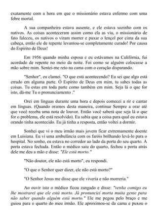 exatamente com a hora em que o missionário estava enfermo com uma
febre mortal.
A sua companheira estava ausente, e ele estava sozinho com os
nativos. As coisas aconteceram assim como ela as viu, o missionário de
fato faleceu, os nativos o viram morrer e puxar o lençol por cima da sua
cabeça, então ele de repente levantou-se completamente curado! Por causa
do Espírito de Deus!
Em 1956 quando minha esposa e eu estávamos na Califórnia, fui
acordado de repente no meio da noite. Foi como se alguém colocasse a
mão sobre mim. Sentei-me reto na cama com o coração disparando.
"Senhor", eu clamei. "O que está acontecendo? Eu sei que algo está
errado em alguma parte. Ó Espírito de Deus em mim, tu sabes todas as
coisas. Tu estas em toda parte como também em mim. Seja lá o que for
isto, dá-me Tu o pronunciamento ."
Orei em línguas durante uma hora e depois comecei a rir e cantar
em línguas. (Quando oramos desta maneira, continue Sempre a orar até
que você receba uma nota de louvor. Então você saberá que seja lá o que
for o problema, ele está resolvido). Eu sabia que a coisa para qual eu estava
orando tinha acontecido. Eu já tinha a resposta, então voltei a dormir.
Sonhei que vi o meu irmão mais jovem ficar extremamente doente
em Luisiana. Eu vi uma ambulância com os faróis brilhando levá-lo para o
hospital. No sonho, eu estava no corredor ao lado da porta do seu quarto. A
porta estava fechada. Então o médico saiu do quarto, fechou a porta atrás
dele me deu a mão e disse: "Ele está morto."
"Não doutor, ele não está morto", eu respondi.
"O que o Senhor quer dizer, ele não está morto?"
"O Senhor Jesus me disse que ele viveria e não morreria."
Ao ouvir isto o médico ficou zangado e disse: "venha comigo eu
lhe mostrarei que ele está morto. Já pronunciei morta muita gente para
não saber quando alguém está morto." Ele me pegou pelo braço e me
guiou para o quarto do meu irmão. Ele aproximou-se da cama e puxou o
 