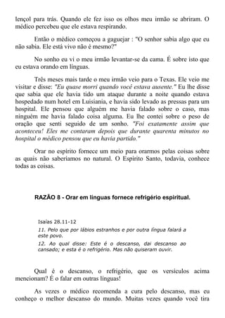 lençol para trás. Quando ele fez isso os olhos meu irmão se abriram. O
médico percebeu que ele estava respirando.
Então o médico começou a gaguejar : "O senhor sabia algo que eu
não sabia. Ele está vivo não é mesmo?"
No sonho eu vi o meu irmão levantar-se da cama. É sobre isto que
eu estava orando em línguas.
Três meses mais tarde o meu irmão veio para o Texas. Ele veio me
visitar e disse: "Eu quase morri quando você estava ausente." Eu lhe disse
que sabia que ele havia tido um ataque durante a noite quando estava
hospedado num hotel em Luisiania, e havia sido levado as pressas para um
hospital. Ele pensou que alguém me havia falado sobre o caso, mas
ninguém me havia falado coisa alguma. Eu lhe contei sobre o peso de
oração que senti seguido de um sonho. "Foi exatamente assim que
aconteceu! Eles me contaram depois que durante quarenta minutos no
hospital o médico pensou que eu havia partido."
Orar no espírito fornece um meio para orarmos pelas coisas sobre
as quais não saberíamos no natural. O Espírito Santo, todavia, conhece
todas as coisas.
RAZÃO 8 - Orar em línguas fornece refrigério espiritual.
Isaías 28.11-12
11. Pelo que por lábios estranhos e por outra língua falará a
este povo.
12. Ao qual disse: Este é o descanso, dai descanso ao
cansado; e esta é o refrigério. Mas não quiseram ouvir.
Qual é o descanso, o refrigério, que os versículos acima
mencionam? É o falar em outras línguas!
As vezes o médico recomenda a cura pelo descanso, mas eu
conheço o melhor descanso do mundo. Muitas vezes quando você tira
 