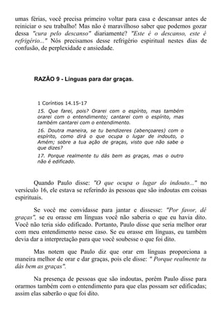 umas férias, você precisa primeiro voltar para casa e descansar antes de
reiniciar o seu trabalho! Mas não é maravilhoso saber que podemos gozar
dessa "cura pelo descanso" diariamente? "Este é o descanso, este é
refrigério..." Nós precisamos desse refrigério espiritual nestes dias de
confusão, de perplexidade e ansiedade.
RAZÃO 9 - Línguas para dar graças.
1 Coríntios 14.15-17
15. Que farei, pois? Orarei com o espírito, mas também
orarei com o entendimento; cantarei com o espírito, mas
também cantarei com o entendimento.
16. Doutra maneira, se tu bendizeres (abençoares) com o
espírito, como dirá o que ocupa o lugar de indouto, o
Amém; sobre a tua ação de graças, visto que não sabe o
que dizes?
17. Porque realmente tu dás bem as graças, mas o outro
não é edificado.
Quando Paulo disse: "O que ocupa o lugar do indouto..." no
versículo 16, ele estava se referindo às pessoas que são indoutas em coisas
espirituais.
Se você me convidasse para jantar e dissesse: "Por favor, dê
graças", se eu orasse em línguas você não saberia o que eu havia dito.
Você não teria sido edificado. Portanto, Paulo disse que seria melhor orar
com meu entendimento nesse caso. Se eu orasse em línguas, eu também
devia dar a interpretação para que você soubesse o que foi dito.
Mas notem que Paulo diz que orar em línguas proporciona a
maneira melhor de orar e dar graças, pois ele disse: " Porque realmente tu
dás bem as graças".
Na presença de pessoas que são indoutas, porém Paulo disse para
orarmos também com o entendimento para que elas possam ser edificadas;
assim elas saberão o que foi dito.
 