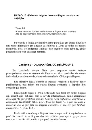 RAZÃO 10 - Falar em línguas coloca a língua debaixo de
sujeição.
Tiago 3.8
8. Mas nenhum homem pode domar a língua. É um mal que
não se pode refrear; está cheio de peçonha mortal.
Sujeitando a língua ao Espírito Santo para falar em outras línguas é
um passo gigantesco em direção da sujeição a Deus de todos os nossos
membros. Pois, se pudermos sujeitar este membro mais rebelde, então
poderemos sujeitar qualquer membro.
Capítulo 3 - O LADO PÚBLICO DE LÍNGUAS
Em conclusão desejo frisar que, enquanto temos tratado
principalmente com o assunto de línguas na vida particular do crente
individual, é também verdade que existe um lado público para línguas.
Em primeiro lugar, quando as pessoas recebem o Espírito Santo
publicamente, elas falam em outras línguas conforme o Espírito lhes
concede que falem.
Em segundo lugar, a igreja é edificada pelo falar em outras línguas
em assembléias públicas com a devida interpretação. Paulo claramente
disse que "O que profetiza fala aos homens para edificação, exortação, e
consolação (conforto)" (1Co. 14.3). Mas ele disse: "... o que profetiza é
maior do que o que fala em línguas estranhas, a não ser que também
interprete ... " (1 Co. 14.5).
Paulo está dizendo que línguas com interpretação é equivalente a
profecia, isto é, se as línguas são interpretadas para que a igreja possa
entender o que foi dito, então o que profetiza não é maior.
 