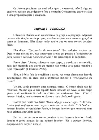 Os jovens precisam ser ensinados que o casamento não é algo no
qual eles possam pular dentro e fora a vontade: O casamento entre cristãos
é uma proposição para a vida toda.
Capítulo 3 – PREGUIÇA
O terceiro obstáculo ao crescimento na graça é a preguiça. Algumas
pessoas são simplesmente preguiçosas demais para crescerem na graça! A
carne as dominam. Elas fazem tudo aquilo que os seus corpos desejam
fazer.
Elas dizem: "Eu preciso do meu sono". Elas poderiam esperar em
Deus e orar mesmo se Jesus aparecesse a elas em pessoa e "ordenasse-as
para passar o resto da noite em oração". Os seus corpos as dominam.
Paulo disse: "Antes, subjugo o meu corpo, e o reduzo a escravidão;
para que pregando aos outros eu mesmo não venha de alguma maneira a
ficar reprovado" (1 Coríntios 9.27).
Sim, a Bíblia fala de crucificar a carne. As vezes chamamos isso de
autonegação, mas eu creio que a expressão melhor é "crucificação da
carne".
Vejam, vocês possuem uma natureza carnal. O corpo ainda não foi
redimido. Mesmo que o seu espírito tenha nascido de novo, o seu corpo
gostaria de continuar fazendo as coisas que costumava fazer. Você, o
homem interior, precisa tomar as rédeas e ser o chefe, o dirigente.
Notem que Paulo não disse: "Deus subjuga o meu corpo..." Ele disse,
"antes (eu) subjugo o meu corpo e reduzo-o a servidão..." O "eu" é o
homem interior, o verdadeiro Paulo, o homem interior que tornou-se uma
nova criatura em Cristo Jesus.
Em vez de deixar o corpo dominar o seu homem interior, Paulo
domina o corpo através do seu homem interior. "Eu, o homem interior,
subjugo o meu corpo", diz ele.
 