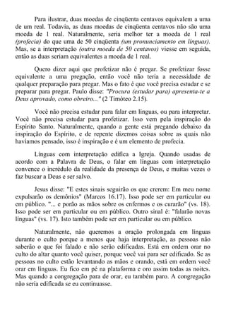 Para ilustrar, duas moedas de cinqüenta centavos equivalem a uma
de um real. Todavia, as duas moedas de cinqüenta centavos não são uma
moeda de 1 real. Naturalmente, seria melhor ter a moeda de 1 real
(profecia) do que uma de 50 cinqüenta (um pronunciamento em línguas).
Mas, se a interpretação (outra moeda de 50 centavos) viesse em seguida,
então as duas seriam equivalentes a moeda de 1 real.
Quero dizer aqui que profetizar não é pregar. Se profetizar fosse
equivalente a uma pregação, então você não teria a necessidade de
qualquer preparação para pregar. Mas o fato é que você precisa estudar e se
preparar para pregar. Paulo disse: "Procura (estudar para) apresenta-te a
Deus aprovado, como obreiro..." (2 Timóteo 2.15).
Você não precisa estudar para falar em línguas, ou para interpretar.
Você não precisa estudar para profetizar. Isso vem pela inspiração do
Espírito Santo. Naturalmente, quando a gente está pregando debaixo da
inspiração do Espírito, e de repente dizemos coisas sobre as quais não
havíamos pensado, isso é inspiração e é um elemento de profecia.
Línguas com interpretação edifica a Igreja. Quando usadas de
acordo com a Palavra de Deus, o falar em línguas com interpretação
convence o incrédulo da realidade da presença de Deus, e muitas vezes o
faz buscar a Deus e ser salvo.
Jesus disse: "E estes sinais seguirão os que crerem: Em meu nome
expulsarão os demônios" (Marcos 16.17). Isso pode ser em particular ou
em público. "... e porão as mãos sobre os enfermos e os curarão" (vs. 18).
Isso pode ser em particular ou em público. Outro sinal é: "falarão novas
línguas" (vs. 17). Isto também pode ser em particular ou em público.
Naturalmente, não queremos a oração prolongada em línguas
durante o culto porque a menos que haja interpretação, as pessoas não
saberão o que foi falado e não serão edificadas. Está em ordem orar no
culto do altar quanto você quiser, porque você vai para ser edificado. Se as
pessoas no culto estão levantando as mãos e orando, está em ordem você
orar em línguas. Eu fico em pé na plataforma e oro assim todas as noites.
Mas quando a congregação para de orar, eu também paro. A congregação
não seria edificada se eu continuasse.
 