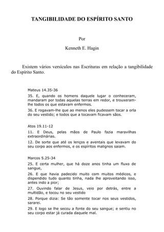 TANGIBILIDADE DO ESPÍRITO SANTO
Por
Kenneth E. Hagin
Existem vários versículos nas Escrituras em relação a tangibilidade
do Espírito Santo.
Mateus 14.35-36
35. E, quando os homens daquele lugar o conheceram,
mandaram por todas aquelas terras em redor, e trouxeram-
lhe todos os que estavam enfermos.
36. E rogavam-lhe que ao menos eles pudessem tocar a orla
do seu vestido; e todos que a tocavam ficavam sãos.
Atos 19.11-12
11. E Deus, pelas mãos de Paulo fazia maravilhas
extraordinárias.
12. De sorte que até os lenços e aventais que levavam do
seu corpo aos enfermos, e os espíritos malignos saiam.
Marcos 5.25-34
25. E certa mulher, que há doze anos tinha um fluxo de
sangue,
26. E que havia padecido muito com muitos médicos, e
dispendido tudo quanto tinha, nada lhe aproveitando isso,
antes indo a pior;
27. Ouvindo falar de Jesus, veio por detrás, entre a
multidão, e tocou no seu vestido
28. Porque dizia: Se tão somente tocar nos seus vestidos,
sararei.
29. E logo se lhe secou a fonte do seu sangue; e sentiu no
seu corpo estar já curada daquele mal.
 