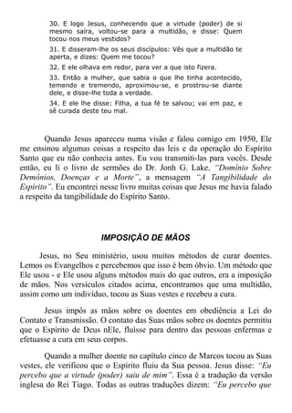 30. E logo Jesus, conhecendo que a virtude (poder) de si
mesmo saíra, voltou-se para a multidão, e disse: Quem
tocou nos meus vestidos?
31. E disseram-lhe os seus discípulos: Vês que a multidão te
aperta, e dizes: Quem me tocou?
32. E ele olhava em redor, para ver a que isto fizera.
33. Então a mulher, que sabia o que lhe tinha acontecido,
temendo e tremendo, aproximou-se, e prostrou-se diante
dele, e disse-lhe toda a verdade.
34. E ele lhe disse: Filha, a tua fé te salvou; vai em paz, e
sê curada deste teu mal.
Quando Jesus apareceu numa visão e falou comigo em 1950, Ele
me ensinou algumas coisas a respeito das leis e da operação do Espírito
Santo que eu não conhecia antes. Eu vou transmiti-las para vocês. Desde
então, eu lí o livro de sermões do Dr. Jonh G. Lake, “Domínio Sobre
Demônios, Doenças e a Morte”, a mensagem “A Tangibilidade do
Espírito”. Eu encontrei nesse livro muitas coisas que Jesus me havia falado
a respeito da tangibilidade do Espírito Santo.
IMPOSIÇÃO DE MÃOS
Jesus, no Seu ministério, usou muitos métodos de curar doentes.
Lemos os Evangelhos e percebemos que isso é bem óbvio. Um método que
Ele usou - e Ele usou alguns métodos mais do que outros, era a imposição
de mãos. Nos versículos citados acima, encontramos que uma multidão,
assim como um indivíduo, tocou as Suas vestes e recebeu a cura.
Jesus impôs as mãos sobre os doentes em obediência a Lei do
Contato e Transmissão. O contato das Suas mãos sobre os doentes permitiu
que o Espírito de Deus nEle, fluísse para dentro das pessoas enfermas e
efetuasse a cura em seus corpos.
Quando a mulher doente no capítulo cinco de Marcos tocou as Suas
vestes, ele verificou que o Espírito fluiu da Sua pessoa. Jesus disse: “Eu
percebo que a virtude (poder) saiu de mim”. Essa é a tradução da versão
inglesa do Rei Tiago. Todas as outras traduções dizem: “Eu percebo que
 