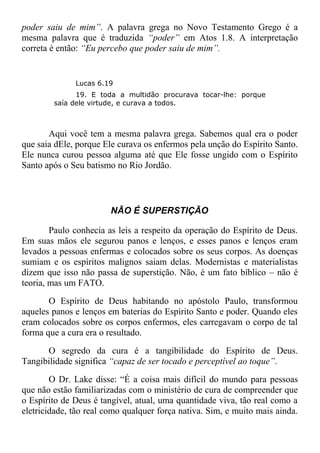 poder saiu de mim”. A palavra grega no Novo Testamento Grego é a
mesma palavra que é traduzida “poder” em Atos 1.8. A interpretação
correta é então: “Eu percebo que poder saiu de mim”.
Lucas 6.19
19. E toda a multidão procurava tocar-lhe: porque
saía dele virtude, e curava a todos.
Aqui você tem a mesma palavra grega. Sabemos qual era o poder
que saia dEle, porque Ele curava os enfermos pela unção do Espírito Santo.
Ele nunca curou pessoa alguma até que Ele fosse ungido com o Espírito
Santo após o Seu batismo no Rio Jordão.
NÃO É SUPERSTIÇÃO
Paulo conhecia as leis a respeito da operação do Espírito de Deus.
Em suas mãos ele segurou panos e lenços, e esses panos e lenços eram
levados a pessoas enfermas e colocados sobre os seus corpos. As doenças
sumiam e os espíritos malignos saiam delas. Modernistas e materialistas
dizem que isso não passa de superstição. Não, é um fato bíblico – não é
teoria, mas um FATO.
O Espírito de Deus habitando no apóstolo Paulo, transformou
aqueles panos e lenços em baterias do Espírito Santo e poder. Quando eles
eram colocados sobre os corpos enfermos, eles carregavam o corpo de tal
forma que a cura era o resultado.
O segredo da cura é a tangibilidade do Espírito de Deus.
Tangibilidade significa “capaz de ser tocado e perceptível ao toque”.
O Dr. Lake disse: “É a coisa mais difícil do mundo para pessoas
que não estão familiarizadas com o ministério de cura de compreender que
o Espírito de Deus é tangível, atual, uma quantidade viva, tão real como a
eletricidade, tão real como qualquer força nativa. Sim, e muito mais ainda.
 