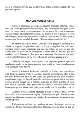 Ele é o princípio de vida que jaz através de todas as manifestações de vida
por toda a parte”.
MILAGRE VERSOS CURA
Cura é a renovação do corpo de alguma condição enferma. Esta é
uma das razões porque ficamos confusos. Nós misturamos milagres com a
cura. Eu estava muito preocupado com isto por causa de certas pessoas que
eu não poderia aparentemente ajudar. Eu clamei e orei e busquei a Deus
olhando para as pessoas que não receberam a cura em vez de olhar para as
pessoas que foram curadas. Eu disse: “Eu vou deixar o ministério”.
O Senhor disse para mim: “Que tal se um pregador adotasse essa
atitude a respeito de pecadores que você tem a respeito dos enfermos?
Existem sempre mais pecadores que não são salvos do que os que são.
Como seria se cada pastor começasse a olhar para as pessoas que não
recebem nada? Comece a olhar para as pessoas que são curadas, enchidas
com o Espírito Santo e salva, e você ficará no lado que guarda a fé”.
Todavia, eu fiquei preocupado com algumas pessoas que não
receberam ajuda. Eu sabia que possuía tanta unção ao lidar com elas como
com qualquer outra pessoa.
A cura é a renovação de uma condição da doença, mas um milagre
está dentro do campo criativo. Algumas pessoas necessitam de algo criado
por elas. Poderá ser parte do seu corpo que jamais existiu. Isso é assim a
respeito dos cegos ou daqueles que são mentalmente perturbados. Algumas
pessoas podem nascer sem o polegar, uma mão ou outro membro. A mera
cura não os ajudaria. Algo precisaria ser criado e colocado sobre o seu
braço para que ele tivesse uma mão. A sua ajuda vem de uma obra criativa.
Algumas pessoas foram operadas e algo foi tirado delas. Deverá
haver uma restauração desses órgãos. Estou contente pelo fato de termos
registro de algumas pessoas cujos órgãos foram retirados do corpo e que
foram repostos.
É claramente evidente ao estudante de cura divina que as vezes o
Espírito de Deus é ministrado através de alguma pessoa ao grau em que ela
 
