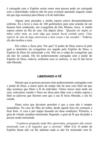 é carregada com o Espírito assim como uma pessoa pode ser carregada
com a eletricidade; todavia não há cura eventual operando naquele corpo
até que algo aconteça para liberar a fé do indivíduo.
Alguns anos passados a minha esposa estava desesperadamente
enferma. Eu a levei a mais de 160 quilômetros para uma reunião de um
homem bem conhecido, um evangelista de Des Moines, Iowa. A minha
esposa entrou na fila de cura. Ela depois disse: “Quando ele impôs as
mãos sobre mim, eu senti algo que jamais havia sentido antes. Uma
espécie de raio de fogo atravessou o meu corpo e me sacudiu”. Todavia,
ela não recebeu a cura.
Ela voltou e ficou pior. Por que? O poder de Deus estava lá pelo
qual o ministério do evangelista era ungido pelo Espírito de Deus; o
Espírito de Deus foi ministrado a ela. Não era a culpa do evangelista que
ela não foi curada. Ela foi poderosamente carregada com o poder do
Espírito de Deus, todavia, nenhuma cura se realizou. A sua fé não havia
sido liberada.
LIBERANDO A FÉ
Mesmo que as pessoas possam estar poderosamente carregadas com
o poder de Deus, a maior parte do tempo não há uma cura final até que
algo aconteça que libere a fé do indivíduo. Vários meses mais tarde em
casa, estávamos crendo e Deus me disse para lidar com a minha esposa e
falar as palavras que fizeram com que a sua fé fosse liberada, e ela foi
curada.
Outra coisa que devemos perceber é que a cura não é sempre
instantânea. No caso do filho do nobre, desde aquela hora ele começou a
ficar bom. A cura é por etapas baseada em duas condições: Primeiro, o
grau de virtude curadora ministrada; Segundo, o grau de fé que dá poder a
pessoa sendo ministrada.
“A palavra pregação nada lhes aproveitou, porquanto não estava
misturada com a fé naqueles que a ouviram” (Heb 4.2). O poder do
Espírito Santo não vai lhe adiantar nada se não for misturado com fé.
 