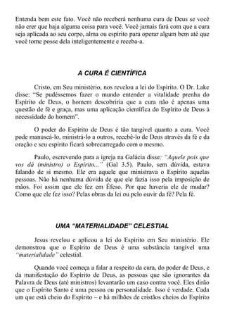 Entenda bem este fato. Você não receberá nenhuma cura de Deus se você
não crer que haja alguma coisa para você. Você jamais fará com que a cura
seja aplicada ao seu corpo, alma ou espírito para operar algum bem até que
você tome posse dela inteligentemente e receba-a.
A CURA É CIENTÍFICA
Cristo, em Seu ministério, nos revelou a lei do Espírito. O Dr. Lake
disse: “Se pudéssemos fazer o mundo entender a vitalidade prenha do
Espírito de Deus, o homem descobriria que a cura não é apenas uma
questão de fé e graça, mas uma aplicação científica do Espírito de Deus à
necessidade do homem”.
O poder do Espírito de Deus é tão tangível quanto a cura. Você
pode manuseá-lo, ministrá-lo a outros, recebê-lo de Deus através da fé e da
oração e seu espírito ficará sobrecarregado com o mesmo.
Paulo, escrevendo para a igreja na Galácia disse: “Aquele pois que
vos dá (ministro) o Espírito...” (Gal 3.5). Paulo, sem dúvida, estava
falando de si mesmo. Ele era aquele que ministrava o Espírito aquelas
pessoas. Não há nenhuma dúvida de que ele fazia isso pela imposição de
mãos. Foi assim que ele fez em Éfeso. Por que haveria ele de mudar?
Como que ele fez isso? Pelas obras da lei ou pelo ouvir da fé? Pela fé.
UMA “MATERIALIDADE” CELESTIAL
Jesus revelou e aplicou a lei do Espírito em Seu ministério. Ele
demonstrou que o Espírito de Deus é uma substância tangível uma
“materialidade” celestial.
Quando você começa a falar a respeito da cura, do poder de Deus, e
da manifestação do Espírito de Deus, as pessoas que são ignorantes da
Palavra de Deus (até ministros) levantarão um caso contra você. Eles dirão
que o Espírito Santo é uma pessoa ou personalidade. Isso é verdade. Cada
um que está cheio do Espírito – e há milhões de cristãos cheios do Espírito
 