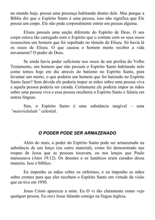 no mundo hoje, possui uma presença habitando dentro dele. Mas porque a
Bíblia diz que o Espírito Santo é uma pessoa, isso não significa que Ele
possui um corpo. Ele não pode corporalmente entrar em pessoa alguma.
Eliseu possuía uma unção diferente do Espírito de Deus. O seu
corpo estava tão carregado com o Espírito que o contato com os seus ossos
ressuscitou um homem que foi sepultado no túmulo de Eliseu. Só havia lá
os ossos de Eliseu. O que causou o homem morto receber a vida
novamente? O poder de Deus.
Se ainda havia poder suficiente nos ossos de um profeta do Velho
Testamento, um homem que não possuía o Espírito Santo habitando nele
como temos hoje em dia através do batismo no Espírito Santo, para
levantar um morto, o que poderia um homem que foi batizado no Espírito
Santo fazer? Sem dúvida ele poderia impor as mãos sobre uma pessoa viva
e aquela pessoa poderia ser curada. Certamente ele poderia impor as mãos
sobre uma pessoa viva e essa pessoa receberia o Espírito Santo e falaria em
outras línguas.
Sim, o Espírito Santo é uma substância tangível – uma
“materialidade” celestial.
O PODER PODE SER ARMAZENADO
Além do mais, o poder do Espírito Santo pode ser armazenado na
substância de um lenço (ou outro material), como foi demonstrado nas
roupas de Jesus que as pessoas tocavam, ou nos lenços que Paulo
manuseava (Atos 19.12). Os doentes e os lunáticos eram curados dessa
maneira. Isso é bíblico.
Eu imponho as mãos sobre os enfermos, e eu imponho as mãos
sobre crentes para que eles recebam o Espírito Santo em virtude da visão
que eu tive em 1950.
Jesus Cristo apareceu a mim. Eu O vi tão claramente como vejo
qualquer pessoa. Eu ouvi Jesus falando comigo na língua inglesa.
 