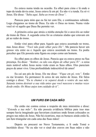 Eu estava numa tenda na ocasião. Eu olhei para cima e lá onde o
topo da tenda devia estar, Jesus estava lá em pé. Eu não vi a tenda. Eu só vi
Jesus. Ele disse: “Suba aqui. Suba ao trono de Deus”.
Pareceu para mim que eu fui ter com Ele, e continuamos subindo.
Logo chegamos ao trono de Deus. Eu não vi Deus no trono. Numa visão
você só vê aquilo que Deus lhe permite ver.
A primeira coisa que atraiu a minha atenção foi o arco-íris ao redor
do trono de Deus. A segunda coisa foi as criaturas aladas que estavam em
pé ao redor do trono.
Então virei para olhar para Aquele que estava assentado no trono,
mas Jesus disse: “Você não pode olhar para Ele”. Me parecia haver um
grosso véu entre eu e Aquele que estava assentado no trono. Eu podia
perceber que Ele possuía uma figura ou corpo como um homem.
Eu olhei para os olhos de Jesus. Parecia que eu estava preso na Sua
presença. Eu disse: “Senhor, eu não sou digno de olhar para Ti”. a coisa
mais notável sobre Jesus nesta visão eram os Seus olhos. Eles pareciam
poços de amor vivo. Uma profundidade indescritível de amor!
Eu caí aos pés de Jesus. Ele me disse: “Fique em pé, reto”. Então
eu me levantei. Eu permaneci lá cerca de um metro de Jesus. Ele falou
comigo e disse: “Eu te chamei e te separei desde o ventre de sua mãe.
Satanás tentou destruir a sua vida antes que você nascesse e muitas vezes
desde então. Os Meus anjos tem cuidado de ti”.
UM FURO EM CADA MÃO
Ele então me contou coisas a respeito de meu ministério e disse:
“Estenda a tua mão”. Eu não possuía evidência bíblica para isso mas
sempre havia imaginado que haveriam cicatrizes onde foram colocados os
pregos nas mãos de Jesus. Não há cicatrizes, mas os buracos ainda estão lá,
um furo triangular em cada uma das Suas mãos!
Depois eu procurei no Novo Testamento, e lí onde Tomé o
incrédulo disse: “Se eu não ver o sinal dos cravos em Suas mãos e não
 