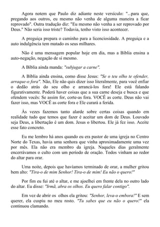 Agora notem que Paulo diz adiante neste versículo: "...para que,
pregando aos outros, eu mesmo não venha de alguma maneira a ficar
reprovado". Outra tradução diz: "Eu mesmo não venha a ser reprovado por
Deus." Não seria isso triste? Todavia, tenho visto isso acontecer.
A preguiça prepara o caminho para a licenciosidade. A preguiça e a
auto indulgência tem matado os seus milhares.
Não é uma mensagem popular hoje em dia, mas a Bíblia ensina a
auto-negação, negação de si mesmo.
A Bíblia ainda manda: "subjugar a carne".
A Bíblia ainda ensina, como disse Jesus: "Se o teu olho te ofender,
arraque-o fora". Não, Ele não quis dizer isso literalmente, para você enfiar
o dedão atrás do seu olho e arrancá-los fora! Ele está falando
figurativamente. Poderá haver coisas que a sua carne deseja e busca e que
ofendem vocês: Se assim for, corte-as fora. VOCÊ as corte. Deus não vai
fazer isso, mas VOCÊ as corte fora e Ele curará a ferida.
Às vezes fazemos tanto alarde sobre certas coisas quando em
realidade tudo que temos que fazer é aceitar um dom de Deus. Louvado
seja Deus, a libertação é um dom. Jesus o libertou. Ele já fez isso. Aceite
esse fato concreto.
Eu me lembro há anos quando eu era pastor de uma igreja no Centro
Norte do Texas, havia uma senhora que vinha aproximadamente uma vez
por mês. Ela não era membro da igreja. Naqueles dias geralmente
encerrávamos o culto com um período de oração. Todos vinham ao redor
do altar para orar.
Uma noite, depois que havíamos terminado de orar, a mulher gritou
bem alto: "Tira-o de mim Senhor! Tira-o de mim! Eu não o quero!"
Por fim eu fui até o altar, e me ajoelhei em frente dela no outro lado
do altar. Eu disse: "Irmã, abra os olhos. Eu quero falar contigo".
Em vez de abrir os olhos ela gritou: "Senhor, leva-o embora!" E sem
querer, ela cuspiu no meu rosto. "Tu sabes que eu não o quero!" ela
continuou clamando.
 