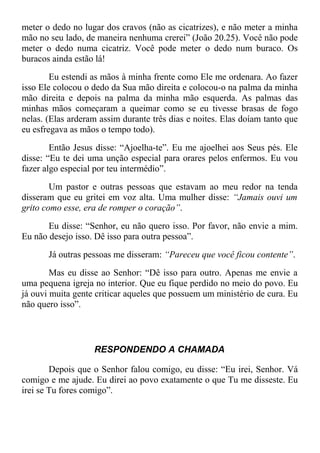 meter o dedo no lugar dos cravos (não as cicatrizes), e não meter a minha
mão no seu lado, de maneira nenhuma crerei” (João 20.25). Você não pode
meter o dedo numa cicatriz. Você pode meter o dedo num buraco. Os
buracos ainda estão lá!
Eu estendi as mãos à minha frente como Ele me ordenara. Ao fazer
isso Ele colocou o dedo da Sua mão direita e colocou-o na palma da minha
mão direita e depois na palma da minha mão esquerda. As palmas das
minhas mãos começaram a queimar como se eu tivesse brasas de fogo
nelas. (Elas arderam assim durante três dias e noites. Elas doíam tanto que
eu esfregava as mãos o tempo todo).
Então Jesus disse: “Ajoelha-te”. Eu me ajoelhei aos Seus pés. Ele
disse: “Eu te dei uma unção especial para orares pelos enfermos. Eu vou
fazer algo especial por teu intermédio”.
Um pastor e outras pessoas que estavam ao meu redor na tenda
disseram que eu gritei em voz alta. Uma mulher disse: “Jamais ouvi um
grito como esse, era de romper o coração”.
Eu disse: “Senhor, eu não quero isso. Por favor, não envie a mim.
Eu não desejo isso. Dê isso para outra pessoa”.
Já outras pessoas me disseram: “Pareceu que você ficou contente”.
Mas eu disse ao Senhor: “Dê isso para outro. Apenas me envie a
uma pequena igreja no interior. Que eu fique perdido no meio do povo. Eu
já ouvi muita gente criticar aqueles que possuem um ministério de cura. Eu
não quero isso”.
RESPONDENDO A CHAMADA
Depois que o Senhor falou comigo, eu disse: “Eu irei, Senhor. Vá
comigo e me ajude. Eu direi ao povo exatamente o que Tu me disseste. Eu
irei se Tu fores comigo”.
 