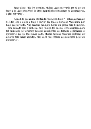 Jesus disse: “Eu irei contigo. Muitas vezes me verás em pé ao teu
lado, e as vezes eu abrirei os olhos (espirituais) de alguém na congregação,
e eles me verão”.
A medida que eu me afastei de Jesus, Ele disse: “Tenha a certeza de
Me dar toda a glória e todo o louvor. Dê toda a glória ao Meu nome por
tudo que for feito. Não recebas nenhuma honra ou glória para ti mesmo.
Tome cuidado com o dinheiro, pois muitos dos que Eu tenho chamado para
tal ministério se tornaram pessoas conscientes do dinheiro e perderam o
ministério que Eu lhes havia dado. Muitas pessoas pagariam milhares de
dólares para serem curados, mas você não cobrará coisa alguma pelo teu
ministério”.
 