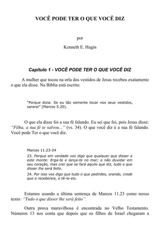 VOCÊ PODE TER O QUE VOCÊ DIZ
por
Kenneth E. Hagin
Capítulo 1 - VOCÊ PODE TER O QUE VOCÊ DIZ
A mulher que tocou na orla dos vestidos de Jesus recebeu exatamente
o que ela disse. Na Bíblia está escrito:
“Porque dizia: Se eu tão somente tocar nos seus vestidos,
sararei” (Marcos 5.20).
O que ela disse foi a sua fé falando. Eu sei que foi, pois Jesus disse:
“Filha, a tua fé te salvou...” (vs. 34). O que você diz é a sua fé falando.
Você pode Ter o que você diz.
Marcos 11.23-24
23. Porque em verdade vos digo que qualquer que disser a
este monte: Erga-te e lança-te no mar; e não duvidar em
seu coração, mas crer que se fará aquilo que diz, tudo o que
disser lhe será feito.
24. Por isso vos digo que tudo o que pedirdes, orando, crede
que o recebereis, e tê-lo-eis.
Estamos usando a última sentença de Marcos 11.23 como nosso
texto: “Tudo o que disser lhe será feito”.
Outra prova maravilhosa é encontrada no Velho Testamento.
Números 13 nos conta que depois que os filhos de Israel chegaram a
 