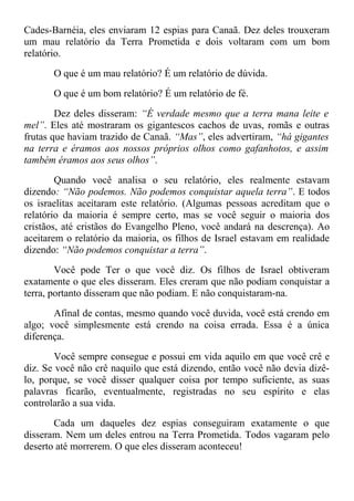 Cades-Barnéia, eles enviaram 12 espias para Canaã. Dez deles trouxeram
um mau relatório da Terra Prometida e dois voltaram com um bom
relatório.
O que é um mau relatório? É um relatório de dúvida.
O que é um bom relatório? É um relatório de fé.
Dez deles disseram: “É verdade mesmo que a terra mana leite e
mel”. Eles até mostraram os gigantescos cachos de uvas, romãs e outras
frutas que haviam trazido de Canaã. “Mas”, eles advertiram, “há gigantes
na terra e éramos aos nossos próprios olhos como gafanhotos, e assim
também éramos aos seus olhos”.
Quando você analisa o seu relatório, eles realmente estavam
dizendo: “Não podemos. Não podemos conquistar aquela terra”. E todos
os israelitas aceitaram este relatório. (Algumas pessoas acreditam que o
relatório da maioria é sempre certo, mas se você seguir o maioria dos
cristãos, até cristãos do Evangelho Pleno, você andará na descrença). Ao
aceitarem o relatório da maioria, os filhos de Israel estavam em realidade
dizendo: “Não podemos conquistar a terra”.
Você pode Ter o que você diz. Os filhos de Israel obtiveram
exatamente o que eles disseram. Eles creram que não podiam conquistar a
terra, portanto disseram que não podiam. E não conquistaram-na.
Afinal de contas, mesmo quando você duvida, você está crendo em
algo; você simplesmente está crendo na coisa errada. Essa é a única
diferença.
Você sempre consegue e possui em vida aquilo em que você crê e
diz. Se você não crê naquilo que está dizendo, então você não devia dizê-
lo, porque, se você disser qualquer coisa por tempo suficiente, as suas
palavras ficarão, eventualmente, registradas no seu espírito e elas
controlarão a sua vida.
Cada um daqueles dez espias conseguiram exatamente o que
disseram. Nem um deles entrou na Terra Prometida. Todos vagaram pelo
deserto até morrerem. O que eles disseram aconteceu!
 