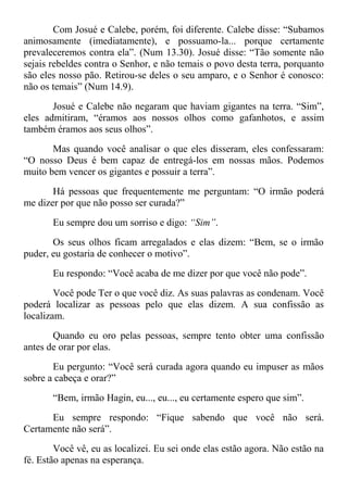 Com Josué e Calebe, porém, foi diferente. Calebe disse: “Subamos
animosamente (imediatamente), e possuamo-la... porque certamente
prevaleceremos contra ela”. (Num 13.30). Josué disse: “Tão somente não
sejais rebeldes contra o Senhor, e não temais o povo desta terra, porquanto
são eles nosso pão. Retirou-se deles o seu amparo, e o Senhor é conosco:
não os temais” (Num 14.9).
Josué e Calebe não negaram que haviam gigantes na terra. “Sim”,
eles admitiram, “éramos aos nossos olhos como gafanhotos, e assim
também éramos aos seus olhos”.
Mas quando você analisar o que eles disseram, eles confessaram:
“O nosso Deus é bem capaz de entregá-los em nossas mãos. Podemos
muito bem vencer os gigantes e possuir a terra”.
Há pessoas que frequentemente me perguntam: “O irmão poderá
me dizer por que não posso ser curada?”
Eu sempre dou um sorriso e digo: “Sim”.
Os seus olhos ficam arregalados e elas dizem: “Bem, se o irmão
puder, eu gostaria de conhecer o motivo”.
Eu respondo: “Você acaba de me dizer por que você não pode”.
Você pode Ter o que você diz. As suas palavras as condenam. Você
poderá localizar as pessoas pelo que elas dizem. A sua confissão as
localizam.
Quando eu oro pelas pessoas, sempre tento obter uma confissão
antes de orar por elas.
Eu pergunto: “Você será curada agora quando eu impuser as mãos
sobre a cabeça e orar?”
“Bem, irmão Hagin, eu..., eu..., eu certamente espero que sim”.
Eu sempre respondo: “Fique sabendo que você não será.
Certamente não será”.
Você vê, eu as localizei. Eu sei onde elas estão agora. Não estão na
fé. Estão apenas na esperança.
 