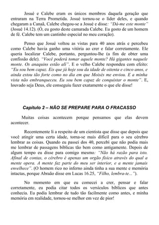 Josué e Calebe eram os únicos membros daquela geração que
entraram na Terra Prometida. Josué tornou-se o líder deles, e quando
chegaram a Canaã, Calebe chegou-se a Josué e disse: “Dá-me este monte”
(Josué 14.12). (Ó, eu gosto deste camarada Calebe. Eu gosto de um homem
de fé. Calebe tem um cantinho especial no meu coração).
Penso que Josué voltou as vistas para 40 anos atrás e percebeu
como Calebe havia ganho uma vitória ao crer e falar corretamente. Ele
queria localizar Calebe, portanto, perguntou-lhe (a fim de obter uma
confissão dele). “Você poderá tomar aquele monte? Há gigantes naquele
monte. Os anaquins estão alí”. E o velho Calebe respondeu com efeito:
“Eu sou bem capaz. Eis que já hoje sou da idade de oitenta e cinco anos, e
ainda estou tão forte como no dia em que Moisés me enviou. E a minha
vista não embranqueceu. Eu sou bem capaz de conquistar o monte”. E,
louvado seja Deus, ele conseguiu fazer exatamente o que ele disse!
Capítulo 2 – NÃO SE PREPARE PARA O FRACASSO
Muitas coisas acontecem porque pensamos que elas devem
acontecer.
Recentemente lí a respeito de um cientista que disse que depois que
você atingir uma certa idade, torna-se mais difícil para o seu cérebro
lembrar as coisas. Quando eu passei dos 40, percebí que não podia mais
me lembrar de passagens bíblicas tão bem como antigamente. Depois de
algum tempo eu disse para comigo mesmo: “Não há razão para isto.
Afinal de contas, o cérebro é apenas um orgão físico através do qual a
mente opera. A mente faz parte do meu ser interior, e a mente jamais
envelhece”. (O homem rico no inferno ainda tinha a sua mente e memória
intactas, porque Abraão disse em Lucas 16.25, “Filho, lembra-te...”).
No momento em que eu comecei a crer, pensar e falar
corretamente, eu podia citar todos os versículos bíblicos que antes
conhecia. Eu podia lembrar de tudo tão facilmente como antes, e minha
memória em realidade, tornou-se melhor em vez de pior!
 