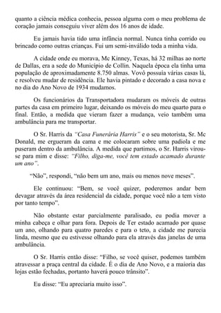 quanto a ciência médica conhecia, pessoa alguma com o meu problema de
coração jamais conseguiu viver além dos 16 anos de idade.
Eu jamais havia tido uma infância normal. Nunca tinha corrido ou
brincado como outras crianças. Fui um semi-inválido toda a minha vida.
A cidade onde eu morava, Mc Kinney, Texas, há 32 milhas ao norte
de Dallas, era a sede do Município de Collin. Naquela época ela tinha uma
população de aproximadamente 8.750 almas. Vovô possuía várias casas lá,
e resolveu mudar de residência. Ele havia pintado e decorado a casa nova e
no dia do Ano Novo de 1934 mudamos.
Os funcionários da Transportadora mudaram os móveis de outras
partes da casa em primeiro lugar, deixando os móveis do meu quarto para o
final. Então, a medida que vieram fazer a mudança, veio também uma
ambulância para me transportar.
O Sr. Harris da “Casa Funerária Harris” e o seu motorista, Sr. Mc
Donald, me ergueram da cama e me colocaram sobre uma padiola e me
puseram dentro da ambulância. A medida que partimos, o Sr. Harris virou-
se para mim e disse: “Filho, diga-me, você tem estado acamado durante
um ano”.
“Não”, respondi, “não bem um ano, mais ou menos nove meses”.
Ele continuou: “Bem, se você quizer, poderemos andar bem
devagar através da área residencial da cidade, porque você não a tem visto
por tanto tempo”.
Não obstante estar parcialmente paralisado, eu podia mover a
minha cabeça e olhar para fora. Depois de Ter estado acamado por quase
um ano, olhando para quatro paredes e para o teto, a cidade me parecia
linda, mesmo que eu estivesse olhando para ela através das janelas de uma
ambulância.
O Sr. Harris então disse: “Filho, se você quiser, podemos também
atravessar a praça central da cidade. É o dia de Ano Novo, e a maioria das
lojas estão fechadas, portanto haverá pouco trânsito”.
Eu disse: “Eu apreciaria muito isso”.
 