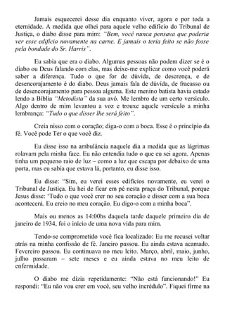Jamais esquecerei desse dia enquanto viver, agora e por toda a
eternidade. A medida que olhei para aquele velho edifício do Tribunal de
Justiça, o diabo disse para mim: “Bem, você nunca pensava que poderia
ver esse edifício novamente na carne. E jamais o teria feito se não fosse
pela bondade do Sr. Harris”.
Eu sabia que era o diabo. Algumas pessoas não podem dizer se é o
diabo ou Deus falando com elas, mas deixe-me explicar como você poderá
saber a diferença. Tudo o que for de dúvida, de descrença, e de
desencorajamento é do diabo. Deus jamais fala de dúvida, de fracasso ou
de desencorajamento para pessoa alguma. Este menino batista havia estado
lendo a Bíblia “Metodista” da sua avó. Me lembro de um certo versículo.
Algo dentro de mim levantou a voz e trouxe aquele versículo a minha
lembrança: “Tudo o que disser lhe será feito”.
Creia nisso com o coração; diga-o com a boca. Esse é o princípio da
fé. Você pode Ter o que você diz.
Eu disse isso na ambulância naquele dia a medida que as lágrimas
rolavam pela minha face. Eu não entendia tudo o que eu sei agora. Apenas
tinha um pequeno raio de luz – como a luz que escapa por debaixo de uma
porta, mas eu sabia que estava lá, portanto, eu disse isso.
Eu disse: “Sim, eu verei esses edifícios novamente, eu verei o
Tribunal de Justiça. Eu hei de ficar em pé nesta praça do Tribunal, porque
Jesus disse: ‘Tudo o que você crer no seu coração e disser com a sua boca
acontecerá. Eu creio no meu coração. Eu digo-o com a minha boca”.
Mais ou menos as 14:00hs daquela tarde daquele primeiro dia de
janeiro de 1934, foi o início de uma nova vida para mim.
Tendo-se comprometido você fica localizado: Eu me recusei voltar
atrás na minha confissão de fé. Janeiro passou. Eu ainda estava acamado.
Fevereiro passou. Eu continuava no meu leito. Março, abril, maio, junho,
julho passaram – sete meses e eu ainda estava no meu leito de
enfermidade.
O diabo me dizia repetidamente: “Não está funcionando!” Eu
respondi: “Eu não vou crer em você, seu velho incrédulo”. Fiquei firme na
 