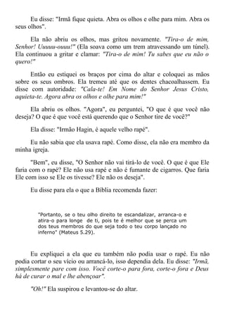 Eu disse: "Irmã fique quieta. Abra os olhos e olhe para mim. Abra os
seus olhos".
Ela não abriu os olhos, mas gritou novamente. "Tira-o de mim,
Senhor! Uuuuu-ouuu!" (Ela soava como um trem atravessando um túnel).
Ela continuou a gritar e clamar: "Tira-o de mim! Tu sabes que eu não o
quero!"
Então eu estiquei os braços por cima do altar e coloquei as mãos
sobre os seus ombros. Ela tremeu até que os dentes chacoalhassem. Eu
disse com autoridade: "Cala-te! Em Nome do Senhor Jesus Cristo,
aquieta-te. Agora abra os olhos e olhe para mim!"
Ela abriu os olhos. "Agora", eu perguntei, "O que é que você não
deseja? O que é que você está querendo que o Senhor tire de você?"
Ela disse: "Irmão Hagin, é aquele velho rapé".
Eu não sabia que ela usava rapé. Como disse, ela não era membro da
minha igreja.
"Bem", eu disse, "O Senhor não vai tirá-lo de você. O que é que Ele
faria com o rapé? Ele não usa rapé e não é fumante de cigarros. Que faria
Ele com isso se Ele os tivesse? Ele não os deseja".
Eu disse para ela o que a Bíblia recomenda fazer:
"Portanto, se o teu olho direito te escandalizar, arranca-o e
atira-o para longe de ti, pois te é melhor que se perca um
dos teus membros do que seja todo o teu corpo lançado no
inferno" (Mateus 5.29).
Eu expliquei a ela que eu também não podia usar o rapé. Eu não
podia cortar o seu vício ou arrancá-lo, isso dependia dela. Eu disse: "Irmã,
simplesmente pare com isso. Você corte-o para fora, corte-o fora e Deus
há de curar o mal e lhe abençoar".
"Oh!" Ela suspirou e levantou-se do altar.
 