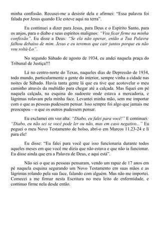 minha confissão. Recusei-me a desistir dela e afirmei: “Essa palavra foi
falada por Jesus quando Ele esteve aqui na terra”.
Eu continuei a dizer para Jesus, para Deus e o Espírito Santo, para
os anjos, para o diabo e seus espíritos malignos: “Vou ficar firme na minha
confissão”. Eu disse a Deus: “Se ela não operar, então a Tua Palavra
falhou debaixo de mim. Jesus e eu teremos que cair juntos porque eu não
vou soltá-Lo”.
No segundo Sábado de agosto de 1934, eu andei naquela praça do
Tribunal de Justiça!!!
Lá no centro-norte do Texas, naqueles dias de Depressão de 1934,
todo mundo, particularmente a gente do interior, sempre vinha a cidade nas
noites de Sábado. Havia tanta gente lá que eu tive que acotovelar o meu
caminho através da multidão para chegar até a calçada. Mas fiquei em pé
naquela calçada, na esquina do sudoeste onde estava a mercadoria, e
lágrimas rolavam pela minha face. Levantei minha mão, sem me importar
com o que as pessoas pudessem pensar. Isso sempre foi algo que jamais me
preocupou – o que os outros pudessem pensar.
Eu exclamei em voz alta: “Diabo, eu falei para você!” E continuei:
“Diabo, eu não sei se você pode ler ou não, mas em caso negativo...” Eu
peguei o meu Novo Testamento de bolso, abrí-o em Marcos 11.23-24 e lí
para ele!
Eu disse: “Eu falei para você que isso funcionaria durante todos
aqueles meses em que você me dizia que não estava e que não ia funcionar.
Eu disse ainda que era a Palavra de Deus, e aqui está”.
Não sei o que as pessoas pensaram, vendo um rapaz de 17 anos em
pé naquela esquina segurando um Novo Testamento em suas mãos e as
lágrimas rolando pela sua face, falando com alguém. Mas não me importei.
Comecei a me firmar nesta Escritura no meu leito de enfermidade, e
continuo firme nela desde então.
 