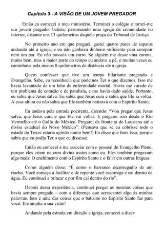 Capítulo 3 - A VISÃO DE UM JOVEM PREGADOR
Então eu comecei o meu ministério. Terminei o colégio e tornei-me
um jovem pregador batista, pastoreando uma igreja da comunidade no
interior, distante uns 13 quilometros daquela praça do Tribunal de Justiça.
No primeiro ano em que preguei, gastei quatro pares de sapatos
andando até a igreja, e eu não ganhava dinheiro suficiente para comprar
nem um par. Eu não possuía um carro. Se alguém me desse uma carona,
muito bem, mas a maior parte do tempo eu andava a pé, e muitas vezes eu
caminhava pela menos 8 quilometros de distância até a igreja.
Quero confessar que tive um tempo hilariante pregando e
Evangelho. Sabe, eu reconhecia que podemos Ter o que dizemos. Isso me
havia levantado de um leito de enfermidade mortal. Havia me curado de
um problema de coração e de paralisia, e me havia dado saúde. Portanto,
eu sabia que Jesus salva. Eu sabia que Jesus cura e sabia que Ele ia voltar.
A essa altura eu não sabia que Ele também batizava com o Espírito Santo.
Eu andava pela estrada poeirenta, dizendo: “Vou pregar que Jesus
salva, que Jesus cura e que Ele vai voltar. E pregarei isso desde o Rio
Vermelho até o Golfo do México. Pregarei da fronteira de Lousiana até a
divisa estadual do Novo México”. (Pensava que se eu cobrisse todo o
estado do Texas estaria agindo muito bem!) Eu disse que faria isso, porque
sabia que eu podia Ter o que eu dissesse.
Então eu comecei a me associar com o pessoal do Evangelho Pleno,
porque eles criam na cura divina assim como eu. Eles também pregavam
algo mais: O enchimento com o Espírito Santo e o falar em outras línguas.
Como alguém disse: “É como o barranco escorregadio de um
riacho. Você começa a facilitar e de repente você escorrega e cai dentro da
água. Eu continuei a brincar e por fim caí dentro do rio”.
Depois dessa experiência, continuei pregar as mesmas coisas que
havia sempre pregado – com a diferença que acrescentei algo às minhas
palavras. Isso é uma das coisas que o batismo no Espírito Santo faz para
você: Ele amplia a sua visão!
Andando pela estrada em direção a igreja, comecei a dizer:
 