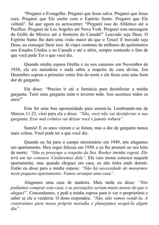 “Pregarei o Evangelho. Pregarei que Jesus salva. Pregarei que Jesus
cura. Pregarei que Ele enche com o Espírito Santo. Pregarei que Ele
voltará”. Só que agora eu acrescentei: “Pregarei isso do Atlântico até o
Pacífico. Pregarei de Los Angeles até Nova York. Pregarei esta mensagem
do Golfo do México até a fronteira do Canadá!” Louvado seja Deus. O
Espírito Santo lhe dará uma visão maior do que o Texas! E louvado seja
Deus, eu conseguí fazer isso. Já viajei centenas de milhares de quilometros
nos Estados Unidos e no Canadá e até o além, sempre contando o fato de
que você pode Ter o que você diz.
Quando minha esposa Oretha e eu nos casamos em Novembro de
1938, ela era metodista e nada sabia a respeito de cura divina. Em
Dezembro soprou o primeiro vento frio do norte e ela ficou com uma forte
dor de garganta.
Ela disse: “Preciso ir até a farmácia para desinfectar a minha
garganta. Terei uma garganta ruim o inverno todo. Isso acontece todos os
anos!”
Esta foi uma boa oportunidade para ensiná-la. Lembrando-me de
Marcos 11.23, virei para ela e disse: “Não, você não vai desinfectar a sua
garganta. Esse mal crônico vai deixar você e jamais voltará”.
Sumiu! E os anos vieram e se foram, mas a dor de garganta nunca
mais voltou. Você pode ter o que você diz.
Quando eu fui para o campo missionário em 1949, nós alugamos
um apartamento. Meu sogro faleceu em 1950, e eu lhe prometi no seu leito
de morte: “Não se preocupe a respeito da Sra. Rooker (minha sogra). Ela
terá um lar conosco. Cuidaremos dela”. Ela veio morar conosco naquele
apartamento, mas quando cheguei em casa, eu não tinha onde dormir.
Então eu disse para a minha esposa: “Não há necessidade de morarmos
neste pequeno apartamento. Vamos arranjar uma casa”.
Alugamos uma casa de madeira. Mais tarde eu disse: “Nós
podíamos comprar esta casa, e as prestações seriam muito menos do que o
aluguel”. Concordamos, e pedí a minha esposa para ir ver o proprietário e
saber se ele a venderia. O dono respondeu: “Não, não vamos vendê-la. A
construimos para nossa própria moradia e planejamos acupá-la algum
dia”.
 