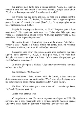 Eu escreví mais tarde para a minha esposa: “Bem, eles querem
vender a casa mas não sabem o que estão falando, porque Jesus disse:
‘Você pode Ter o que você diz’. E aquela casa é minha”.
Na próxima vez que estive em casa, saí para fora e andei no jardim
ao redor da casa, e orei: “Ó, Senhor, Tu disseste: ‘todo o lugar que pisar a
planta de vosso pé vo-lo tenho dado’ (Josué 1.3). Os meus pés pisaram ao
redor desta casa. Ela é minha”.
Depois de um pequeno intervalo, eu disse: “Pergunte para o dono
novamente”. Ele respondeu mais uma vez: “Não, não. Não queremos
vendê-la”. Escreví para a minha esposa: “Sim, eles querem vendê-la, mas
não sabem disso. Aquele lugar é meu”.
No devido tempo o dono disse para a minha esposa: “Decidimos
vender a casa”. Quando a minha esposa me contou isso, eu respondi:
“Isso não é novidade para mim. Já sabia disso a meses”.
Marcamos uma entrevista com os donos, mas soubemos que mais
alguém havia oferecido U$500,00 a mais pela casa, e ela valia isso.
Sentado em sua casa eu disse aos donos: “Certamente não gostaria que
vocês falhassem com Deus”.
A mulher disse para o marido: “Diga-lhes o que você me falou nas
últimas três noites”.
Ela respondeu: “Pode contar”.
Ele continuou: “Bem, oramos antes de dormir, e cada noite ao
deitarmos na cama, meu marido tem dito: ‘Você sabe, algo dentro de mim
me diz que aquela casa pertence aquele pregador. A casa é dele”.
Eu disse: “Certamente que a casa é minha”. Louvado seja Deus,
você pode Ter o que você diz.
Ainda estou dizendo isto!
Conseguimos a casa. Eu estava pagando um aluguel de U$85,00
por mês, mas o meu pagamento após o refinanciamento ficou em apenas
U$56,00 e a casa agora me pertence. Você pode Ter o que você diz!
 