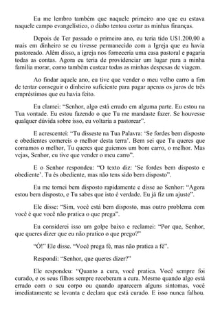 Eu me lembro também que naquele primeiro ano que eu estava
naquele campo evangelístico, o diabo tentou cortar as minhas finanças.
Depois de Ter passado o primeiro ano, eu teria tido U$1.200,00 a
mais em dinheiro se eu tivesse permanecido com a Igreja que eu havia
pastoreado. Além disso, a igreja nos forneceria uma casa pastoral e pagaria
todas as contas. Agora eu teria de providenciar um lugar para a minha
família morar, como também custear todas as minhas despesas de viagem.
Ao findar aquele ano, eu tive que vender o meu velho carro a fim
de tentar conseguir o dinheiro suficiente para pagar apenas os juros de três
empréstimos que eu havia feito.
Eu clamei: “Senhor, algo está errado em alguma parte. Eu estou na
Tua vontade. Eu estou fazendo o que Tu me mandaste fazer. Se houvesse
qualquer dúvida sobre isso, eu voltaria a pastorear”.
E acrescentei: “Tu disseste na Tua Palavra: ‘Se fordes bem disposto
e obedientes comereis o melhor desta terra’. Bem sei que Tu queres que
comamos o melhor, Tu queres que guiemos um bom carro, o melhor. Mas
vejas, Senhor, eu tive que vender o meu carro”.
E o Senhor respondeu: “O texto diz: ‘Se fordes bem disposto e
obediente’. Tu és obediente, mas não tens sido bem disposto”.
Eu me tornei bem disposto rapidamente e disse ao Senhor: “Agora
estou bem disposto, e Tu sabes que isto é verdade. Eu já fiz um ajuste”.
Ele disse: “Sim, você está bem disposto, mas outro problema com
você é que você não pratica o que prega”.
Eu considerei isso um golpe baixo e reclamei: “Por que, Senhor,
que queres dizer que eu não pratico o que prego?”
“Ó!” Ele disse. “Você prega fé, mas não pratica a fé”.
Respondi: “Senhor, que queres dizer?”
Ele respondeu: “Quanto a cura, você pratica. Você sempre foi
curado, e os seus filhos sempre receberam a cura. Mesmo quando algo está
errado com o seu corpo ou quando aparecem alguns sintomas, você
imediatamente se levanta e declara que está curado. E isso nunca falhou.
 