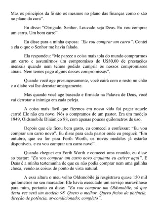Mas os princípios da fé são os mesmos no plano das finanças como o são
no plano da cura”.
Eu disse: “Obrigado, Senhor. Louvado seja Deus. Eu vou comprar
um carro. Um bom carro”.
Eu disse para a minha esposa: “Eu vou comprar um carro”. Contei
a ela o que o Senhor me havia falado.
Ela respondeu: “Me parece a coisa mais tola do mundo comprarmos
um carro e assumirmos um compromisso de U$80,00 de prestações
mensais quando nem temos podido cumprir os nossos compromissos
atuais. Nem temos pago alguns desses compromissos”.
Quando você age presunçosamente, você cairá com o rosto no chão
e o diabo vai lhe derrotar amargamente.
Mas quando você age baseado e firmado na Palavra de Deus, você
vai derrotar o inimigo em cada peleja.
A coisa mais fácil que fizemos em nossa vida foi pagar aquele
carro! Ele não era novo. Nós o compramos de um pastor. Era um modelo
1949, Oldsmobile Dinâmico 88, com apenas poucos quilometros de uso.
Depois que ele ficou bem gasto, eu comecei a confessar: “Eu vou
comprar um carro novo”. Eu disse para cada pastor onde eu preguei: “Em
outubro, que eu for para Forth Worth, os novos modelos já estarão
disponíveis, e eu vou comprar um carro novo”.
Quando cheguei em Forth Worth e comecei uma reunião, eu disse
ao pastor: “Eu vou comprar um carro novo enquanto eu estiver aqui”. E
Deus é a minha testemunha de que eu não podia comprar nem uma galinha
choca, vendo as coisas do ponto de vista natural.
A essa altura o meu velho Oldsmobile já resgistrava quase 150 mil
quilometros no seu marcador. Ele havia executado um serviço maravilhoso
para mim, portanto eu disse: “Eu vou comprar um Oldsmobile, só que
desta vez será um modelo 98. Quero o melhor. Quero freios de potência,
direção de potência, ar-condicionado; completo”.
 
