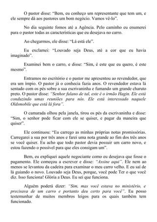 O pastor disse: “Bem, eu conheço um representante que tem um, e
ele sempre dá aos pastores um bom negócio. Vamos vê-lo”.
No dia seguinte fomos até a Agência. Pelo caminho eu enumerei
para o pastor todas as características que eu desejava no carro.
Ao chegarmos, ele disse: “Lá está ele”.
Eu exclamei: “Louvado seja Deus, até a cor que eu havia
imaginado”.
Examinei bem o carro, e disse: “Sim, é este que eu quero, é este
mesmo”.
Entramos no escritório e o pastor me apresentou ao revendedor, que
era um ímpio. O pastor já o conhecia fazia anos. O revendedor estava lá
sentado com os pés sobre a sua escrivaninha e fumando um grande charuto
preto. O pastor disse: “Senhor fulano de tal, este é o irmão Hagin. Ele está
conduzindo umas reuniões para nós. Ele está interessado naquele
Oldsmobile que está lá fora”.
O camarada olhou pela janela, tirou os pés da escrivaninha e disse:
“Sim, o senhor pode ficar com ele se quiser, e pagar da maneira que
quiser”.
Ele continuou: “Eu carrego as minhas próprias notas promissórias.
Carregarei a sua por três anos e farei uma nota grande ao fim dos três anos
se você quiser. Eu acho que todo pastor devia possuir um carro novo, e
estou fazendo o possível para que eles consigam um”.
Bem, eu expliquei aquele negociante como eu desejava que fosse o
pagamento. Ele começou a escrever e disse: “Assine aqui”. Ele nem ao
menos se levantou da cadeira para examinar o meu carro velho. E eu saí de
lá guiando o novo. Louvado seja Deus, porque, você pode Ter o que você
diz. Isso funciona! Glória a Deus. Eu sei que funciona.
Alguém poderá dizer: “Sim, mas você estava no ministério, e
precisava de um carro e portanto deu certo para você”. Eu posso
testemunhar de muitos membros leigos para os quais também tem
funcionado.
 
