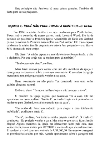 Este princípio não funciona só para coisas grandes. Também dá
certo para coisas pequenas.
Capítulo 4 - VOCÊ NÃO PODE TOMAR A DIANTEIRA DE DEUS
Em 1954, a minha família e eu nos mudamos para Porth Arthur,
Texas, sob o conselho de nosso pastor, irmão Leonard Wood. Ele havia
deixado de pastorear a Primeira Igreja Assembléia de Deus em Garland
para o pastorado da Primeira Assembléia em Port Arthur. Ele e sua esposa
cuidavam da minha família enquanto eu estava fora pregando – e eu ficava
85% ou mais do meu tempo.
Ele disse: “A minha esposa e a sua são como se fossem irmãs, e não
o ajudamos. Por que vocês não se mudam para cá também?”
“Tenho pensado nisso”, eu disse.
Mais tarde saimos para comer com um dos membros da igreja e
começamos a conversar sobre o assunto novamente. O membro da igreja
mencionou um amigo que queria vender a sua casa.
Bem, novamente eu não podia Ter comprado nem uma velha
galinha choca no natural.
Então eu disse: “Bem, eu prefiro alugar e não comprar a casa”.
O membro da igreja sugeriu que fossemos ver a casa. Ele me
apresentou ao dono, e disse: “Irmão C., o irmão Hagin está pensando em
mudar-se para Garland, e está interessado na sua casa”.
“Eu acabo de fonar um anúncio para alugar a casa totalmente
mobiliada”, explicou o irmão C.
“Bem”, eu disse, “eu tenho a minha própria mobília”. O irmão C.
continuou: “Eu preferia vender a casa. Mas sabe o que posso fazer, irmão
Hagin? Alguns membros da igreja me ofereceram tanto pela casa, mas
venderei ela para o senhor por U$750,00 a menos do que eles ofereceram.
E venderei a você com uma entrada de U$1.000,00. Eu mesmo carregarei
as promissórias a tanto por mês. Aquele apartamento sobre a garagem está
 