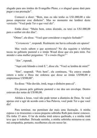 alugado para uns irmãos do Evangelho Pleno, e o aluguel quase dará para
pagar a sua prestação”.
Comecei a dizer: “Bem, mas eu não tenho os U$1.000,00 e não
posso emprestar esse dinheiro”. Mas no momento me lembrei deste
versículo: “Você pode Ter o que você diz”.
Então disse: “Muito bem, estou dizendo, eu terei os U$1.000,00
para o senhor em dez dias”.
”Ótimo”, ele disse. “Você quer considerar o negócio fechado?”
“Certamente”, respondi. Realmente me havia colocado em apuros!
Mas vocês sabem o que aconteceu? No dia seguinte o telefone
tocou no gabinete pastoral e o irmão Wood disse que era para mim. Fui
atender e uma mulher perguntou: “É o irmão Hagin?”
“Sim”, rspondi.
“Aqui está falando a irmã E.”, disse ela. “Você se lembra de mim?”
“Sim”, respondi. “Pois bem”, ela continuou, “Eu estava orando
ontem a noite e Deus me ordenou que desse ao irmão U$500,00 e
emprestasse U$500,00”.
Eu disse: “Não duvido, irmã, traga o dinheiro para cá”.
Ela passou pelo gabinete pastoral e me deu um envelope. Dentro
estavam dez notas de U$100,00.
Aleluia a Jesus, você não pode tomar a dianteira de Deus. Se você
apenas crer e agir de acordo com a Sua Palavra, você pode Ter o que você
diz!
Para terminar, me permitam dar mais uma ilustração. A minha
esposa e eu trouxemos a nossa pequena sobrinha Ruth para morar conosco.
Ela tinha 15 anos. O lar da minha irmã estava quebrado, e a minha irmã
teve que ir trabalhar. Deixada sozinha, a minha sobrinha misturou-se com
má companhia, portanto, recolhemos ela em nosso lar.
 