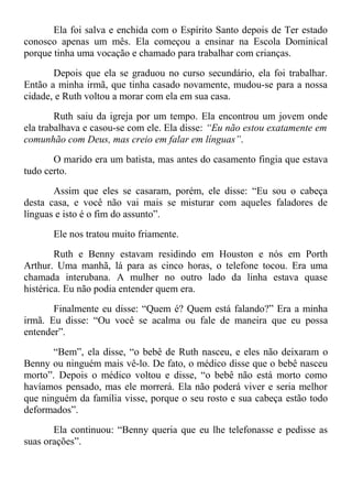 Ela foi salva e enchida com o Espírito Santo depois de Ter estado
conosco apenas um mês. Ela começou a ensinar na Escola Dominical
porque tinha uma vocação e chamado para trabalhar com crianças.
Depois que ela se graduou no curso secundário, ela foi trabalhar.
Então a minha irmã, que tinha casado novamente, mudou-se para a nossa
cidade, e Ruth voltou a morar com ela em sua casa.
Ruth saiu da igreja por um tempo. Ela encontrou um jovem onde
ela trabalhava e casou-se com ele. Ela disse: “Eu não estou exatamente em
comunhão com Deus, mas creio em falar em línguas”.
O marido era um batista, mas antes do casamento fingia que estava
tudo certo.
Assim que eles se casaram, porém, ele disse: “Eu sou o cabeça
desta casa, e você não vai mais se misturar com aqueles faladores de
línguas e isto é o fim do assunto”.
Ele nos tratou muito friamente.
Ruth e Benny estavam residindo em Houston e nós em Porth
Arthur. Uma manhã, lá para as cinco horas, o telefone tocou. Era uma
chamada interubana. A mulher no outro lado da linha estava quase
histérica. Eu não podia entender quem era.
Finalmente eu disse: “Quem é? Quem está falando?” Era a minha
irmã. Eu disse: “Ou você se acalma ou fale de maneira que eu possa
entender”.
“Bem”, ela disse, “o bebê de Ruth nasceu, e eles não deixaram o
Benny ou ninguém mais vê-lo. De fato, o médico disse que o bebê nasceu
morto”. Depois o médico voltou e disse, “o bebê não está morto como
havíamos pensado, mas ele morrerá. Ela não poderá viver e seria melhor
que ninguém da família visse, porque o seu rosto e sua cabeça estão todo
deformados”.
Ela continuou: “Benny queria que eu lhe telefonasse e pedisse as
suas orações”.
 