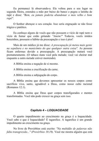 Eu permaneci lá observando-a. Ela voltou para o seu lugar na
segunda fileira, estendeu a mão por baixo do banco e pegou a latinha de
rapé e disse: "Bem, eu jamais poderia abandonar o meu velho e bom
rapé".
O Senhor abençoe o seu coração. Isso seria engraçado se não fosse
trágico e patético.
Eu conheço alguns de vocês que não possuem o vício de rapé nem o
vício de fumar que estão gritando "Amém!" Todavia, vocês irmãos
bonzinhos, possuem o hábito da preocupação e isso é pior!
Mais de um médico já me disse: A preocupação já meteu mais gente
na sepultura e no manicômio do que qualquer outra coisa". As pessoas
ficam enfermas devido a preocupação. A preocupação matará você
prematuramente. (O tabaco mata você pela metade; você vai cheirar mal
enquanto a outra metade estiver morrendo).
A Bíblia ensina a negação de si mesmo.
A Bíblia ensina a crucificação da carne.
A Bíblia ensina a subjugação do corpo.
A Bíblia ensina que devemos apresentar os nossos corpos como
sacrifício vivo, santo, agradável a Deus, como nosso culto racional
(Romanos 12.1).
A Bíblia ensina que Deus quer corpos transfigurados e mentes
transformadas. Você não pode crescer na graça sem isso.
Capítulo 4 – LOQUACIDADE
O quarto impedimento ao crescimento na graça é a loquacidade.
Você sabe o que é loquacidade? É tagarelice. A tagarelice é um grande
impedimento ao crescimento na graça.
No livro de Provérbios está escrito: "Na multidão de palavras não
falta transgressão..." (Provérbios 10.19). Você me mostra alguém que está
 