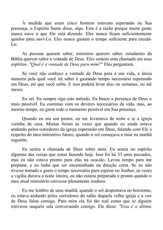 À medida que esses cinco homens estavam esperando na Sua
presença, o Espírito Santo disse, algo. Esta é a razão porque muita gente
nunca ouve o que Ele está dizendo. Eles nunca ficam suficientemente
quietos para ouví-Lo. Eles nunca gastam o tempo suficiente para escutá-
Lo.
As pessoas querem saber, ministros querem saber, estudantes da
Bíblia querem saber a vontade de Deus. Eles sentem uma chamada em seus
espíritos. "Qual é a vontade de Deus para mim?" Eles perguntam.
Se você não conhece a vontade de Deus para a sua vida, a única
maneira pela qual você irá saber é gastando tempo necessário esperando
em Deus, até que você saiba. E isso poderá levar dias ou semanas, ou até
meses.
Eu sei. Eu sempre sigo este método. Eu busco a presença de Deus o
mais possível. Eu continuo com os deveres necessários da vida, mas, ao
mesmo tempo, eu gasto todo o momento possível em Sua presença.
Quando eu era um pastor, eu me levantava de noite e ia a igreja
vizinha de casa. Muitas foram as vezes que quando eu ainda estava
andando pelos corredores da igreja esperando em Deus, falando com Ele a
respeito do meu ministério futuro, quando o sol começava a raiar na manhã
seguinte.
Eu sentia a chamada de Deus sobre mim. Eu sentia no espírito
algumas das coisas que estou fazendo hoje. Isso foi há 33 anos passados,
mas eu não estava pronto para elas na ocasião. Levou tempo para me
preparar, e eu tinha que ser encaminhado na direção certa. Se eu não
tivesse tomado e gasto o tempo necessário para esperar no Senhor, as vezes
a vigília durava a noite inteira, eu não estaria preparado e pronto quando o
meu atual ministério estivesse plenamente maduro.
Eu me lembro de uma manhã, quando o sol despontava no horizonte,
eu estava andando pelos corredores do salão daquela velha igreja e a voz
de Deus falou comigo. Para mim ela foi tão real como que se alguém
estivesse naquela sala conversando comigo. Ele disse: "Esta é a última
 