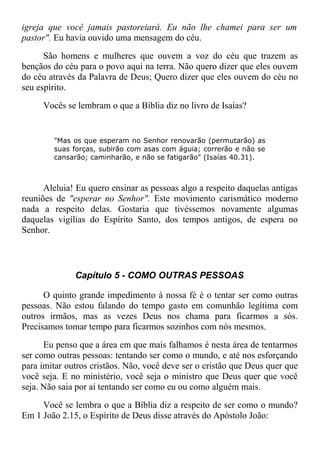 igreja que você jamais pastoreiará. Eu não lhe chamei para ser um
pastor". Eu havia ouvido uma mensagem do céu.
São homens e mulheres que ouvem a voz do céu que trazem as
bençãos do céu para o povo aqui na terra. Não quero dizer que eles ouvem
do céu através da Palavra de Deus; Quero dizer que eles ouvem do céu no
seu espírito.
Vocês se lembram o que a Bíblia diz no livro de Isaías?
"Mas os que esperam no Senhor renovarão (permutarão) as
suas forças, subirão com asas com águia; correrão e não se
cansarão; caminharão, e não se fatigarão" (Isaías 40.31).
Aleluia! Eu quero ensinar as pessoas algo a respeito daquelas antigas
reuniões de "esperar no Senhor". Este movimento carismático moderno
nada a respeito delas. Gostaria que tivéssemos novamente algumas
daquelas vigílias do Espírito Santo, dos tempos antigos, de espera no
Senhor.
Capítulo 5 - COMO OUTRAS PESSOAS
O quinto grande impedimento à nossa fé é o tentar ser como outras
pessoas. Não estou falando do tempo gasto em comunhão legítima com
outros irmãos, mas as vezes Deus nos chama para ficarmos a sós.
Precisamos tomar tempo para ficarmos sozinhos com nós mesmos.
Eu penso que a área em que mais falhamos é nesta área de tentarmos
ser como outras pessoas: tentando ser como o mundo, e até nos esforçando
para imitar outros cristãos. Não, você deve ser o cristão que Deus quer que
você seja. E no ministério, você seja o ministro que Deus quer que você
seja. Não saia por aí tentando ser como eu ou como alguém mais.
Você se lembra o que a Bíblia diz a respeito de ser como o mundo?
Em 1 João 2.15, o Espírito de Deus disse através do Apóstolo João:
 