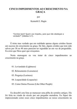 CINCO IMPEDIMENTOS AO CRESCIMENTO NA
GRAÇA
por
Kenneth E. Hagin
"Corríeis bem? Quem vos impediu, para que não obedeçais a
verdade?" (Gálatas 5.7).
É triste mas verdade que em realidade apenas alguns cristãos fazem
um sucesso do crescimento na graça. De fato, alguns cristãos que tem sido
salvos por 30 ou 40 anos parecem ter regredido ao em vez de progredido.
Eu creio que Deus quer que cresçamos.
Nesta mensagem eu vou tratar de cinco impedimentos ao
crescimento na graça.
01. Leviandade (Lightness)
02. Relaxamento (Looseness)
03. Preguiça (Laziness)
04. Loquacidade (Loquacity)
05. Como Outras Pessoas (Like Other People)
Eu descobri esta lista ao manusear uma pilha de sermões antigos. Ela
foi feita na virada do século por um pregador metodista. Eu fiquei tão
impressionado como esses cinco impedimentos ao nosso crescimento na
 