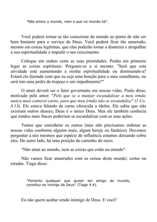 "Não ameis o mundo, nem o que no mundo há".
Você poderá tornar-se tão consciente do mundo ao ponto de não ser
bom bastante para o serviço de Deus. Você poderá ficar tão amarrado,
mesmo em coisas legítimas, que elas poderão tomar a dianteira e atrapalhar
a sua espiritualidade e impedir o seu crescimento.
Coloque em ordem certa as suas prioridades. Ponha em primeiro
lugar as coisas espirituais. Pergunte-se a si mesmo: "Será que esta
atividade está aumentando a minha espiritualidade ou diminuindo-a?
Estará ela fazendo com que eu seja uma benção para o meu semelhante, ou
será isto uma pedra de tropeço e um impedimento?"
O amor deverá ser o fator governante em nossas vidas. Paulo disse,
motivado pelo amor: "Pelo que se o manjar escandalizar a meu irmão
nunca mais comerei carne, para que meu irmão não se escandalize" (1 Co.
8.13). Ele estava falando de carne oferecida a ídolos. Ele sabia que não
existiam outros deuses; Deus é o único Deus. Mas ele também conhecia
que irmãos mais fracos poderiam se escandalizar com as suas ações.
Temos que considerar os outros (mas não precisamos ordenar as
nossas vidas conforme alguém mais, algum hereje ou fanático). Devemos
perguntar a nós mesmos que espécie de influência estamos deixando sobre
eles. De outro lado, há uma posição do caminho do meio.
"Não amai ao mundo, nem as coisas que estão no mundo".
Não vamos ficar amarrados com as coisas deste mundo; certas ou
erradas. Tiago disse:
"Portanto qualquer que quiser ser amigo do mundo,
constitui-se inimigo de Deus" (Tiago 4.4).
Eu não quero acabar sendo inimigo de Deus. E você?
 