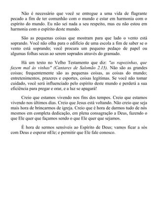 Não é necessário que você se entregue a uma vida de flagrante
pecado a fim de ter comunhão com o mundo e estar em harmonia com o
espírito do mundo. Eu não sei nada a seu respeito, mas eu não estou em
harmonia com o espírito deste mundo.
São as pequenas coisas que mostram para que lado o vento está
soprando. Você não olha para o edifício de uma escola a fim de saber se o
vento está soprando; você procura um pequeno pedaço de papel ou
algumas folhas secas ao serem soprados através do gramado.
Há um texto no Velho Testamento que diz: "as rapozinhas, que
fazem mal às vinhas" (Cantares de Salomão 2.15). Não são as grandes
coisas; frequentemente são as pequenas coisas, as coisas do mundo;
entretenimentos, prazeres e esportes, coisas legítimas. Se você não tomar
cuidado, você será influenciado pelo espírito deste mundo e perderá a sua
eficiência para pregar e orar, e a luz se apagará!
Creio que estamos vivendo nos fins dos tempos. Creio que estamos
vivendo nos últimos dias. Creio que Jesus está voltando. Não creio que seja
mais hora de brincarmos de igreja. Creio que é hora de darmos tudo de nós
mesmos em completa dedicação, em plena consagração a Deus, fazendo o
que Ele quer que façamos sendo o que Ele quer que sejamos.
É hora de sermos sensíveis ao Espírito de Deus; vamos ficar a sós
com Deus e esperar nEle; e permitir que Ele fale conosco.
 