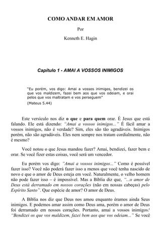 COMO ANDAR EM AMOR
Por
Kenneth E. Hagin
Capítulo 1 - AMAI A VOSSOS INIMIGOS
“Eu porém, vos digo: Amai a vossos inimigos, bendizei os
que vos maldizem, fazei bem aos que vos odeiam, e orai
pelos que vos maltratam e vos perseguem”
(Mateus 5.44)
Este versículo nos diz o que e para quem orar. É Jesus que está
falando. Ele está dizendo: “Amai a vossos inimigos...” É fácil amar a
vossos inimigos, não é verdade? Sim, eles são tão agradáveis. Inimigos
porém, não são agradáveis. Eles nem sempre nos tratam cordialmente, não
é mesmo?
Você notou o que Jesus mandou fazer? Amai, bendizei, fazer bem e
orar. Se você fizer estas coisas, você será um vencedor.
Eu porém vos digo: ”Amai a vossos inimigos...” Como é possível
fazer isso? Você não poderá fazer isso a menos que você tenha nascido de
novo e que o amor de Deus esteja em você. Naturalmente, o velho homem
não pode fazer isso – é impossível. Mas a Bíblia diz que, “...o amor de
Deus está derramado em nossos corações (não em nossas cabeças) pelo
Espírito Santo”. Que espécie de amor? O amor de Deus.
A Bíblia nos diz que Deus nos amou enquanto éramos ainda Seus
inimigos. E podemos amar assim como Deus ama, porém o amor de Deus
foi derramado em nossos corações. Portanto, amai a vossos inimigos!
“Bendizei os que vos maldizem, fazei bem aos que vos odeiam...” Se você
 
