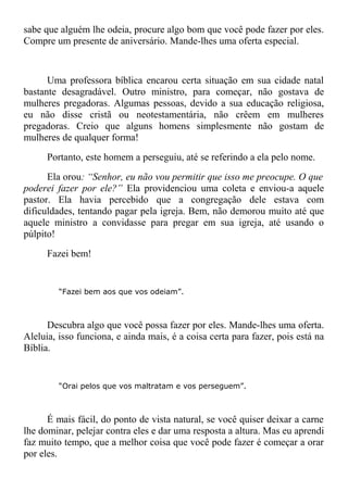 sabe que alguém lhe odeia, procure algo bom que você pode fazer por eles.
Compre um presente de aniversário. Mande-lhes uma oferta especial.
Uma professora bíblica encarou certa situação em sua cidade natal
bastante desagradável. Outro ministro, para começar, não gostava de
mulheres pregadoras. Algumas pessoas, devido a sua educação religiosa,
eu não disse cristã ou neotestamentária, não crêem em mulheres
pregadoras. Creio que alguns homens simplesmente não gostam de
mulheres de qualquer forma!
Portanto, este homem a perseguiu, até se referindo a ela pelo nome.
Ela orou: “Senhor, eu não vou permitir que isso me preocupe. O que
poderei fazer por ele?” Ela providenciou uma coleta e enviou-a aquele
pastor. Ela havia percebido que a congregação dele estava com
dificuldades, tentando pagar pela igreja. Bem, não demorou muito até que
aquele ministro a convidasse para pregar em sua igreja, até usando o
púlpito!
Fazei bem!
“Fazei bem aos que vos odeiam”.
Descubra algo que você possa fazer por eles. Mande-lhes uma oferta.
Aleluia, isso funciona, e ainda mais, é a coisa certa para fazer, pois está na
Bíblia.
“Orai pelos que vos maltratam e vos perseguem”.
É mais fácil, do ponto de vista natural, se você quiser deixar a carne
lhe dominar, pelejar contra eles e dar uma resposta a altura. Mas eu aprendi
faz muito tempo, que a melhor coisa que você pode fazer é começar a orar
por eles.
 