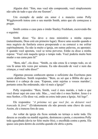 Alguém dirá: “Sim, mas você não compreende, você simplesmente
não sabe de tudo o que eles me fizeram”.
Um exemplo de andar em amor é a maneira como Polly
Wigglesworth tratou com o seu marido Smith, antes que ele começasse a
pregar.
Smith contou o caso para o irmão Stanley Fredsham, escrevendo-lhe
o seguinte:
Smith disse: “Eu devo o meu ministério a minha esposa
(naturalmente, Deus está em primeiro lugar). Houve uma ocasião quando o
meu negócio de funilaria estava prosperando e eu comecei a me esfriar
espiritualmente. Eu não ia muito a igreja, em outras palavras, eu apostatei.
E quando você apostata, você se torna perverso. Então eu disse a minha
esposa: ‘Você está naquela igreja o tempo todo. Você poderia muito bem
mudar a sua cama para lá!”
“Bem, não”, ela disse. “Smith, eu não estou lá o tempo todo, eu só
vou lá umas três vezes por semana. Eu não descuido de você e nem das
crianças, e você sabe disso!”
Algumas pessoas conhecem apenas o suficiente das Escrituras para
serem diabólicas. Smith respondeu: “Bem, eu sei que a Bíblia diz que o
homem é o cabeça da casa. ‘Esposas, estai sujeitas a vossos maridos’,
portanto estou lhe ordenando, não vá mais a Igreja!”
Polly respondeu: “Bem, Smith, você é meu marido, e tudo o que
você disser aqui em casa vale. Mas..., você não é o meu Senhor. Jesus é o
meu Senhor, e Ele disse vai, então eu estou indo para a Igreja. Até logo”.
Ele respondeu: “A próxima vez que você for, eu deixarei você
trancada lá fora!” (Evidentemente ela não possuía uma chave da casa).
Assim, ele a trancou fora de casa.
Ao voltar da igreja ela ficou sentada no terraço a noite toda. Ele
desceu as escadas na manhã seguinte, destrancou a porta, e encontrou Polly
toda agasalhada (devia ter feito muito frio), e encolhida contra a porta. Ela
quase caiu para dentro da cozinha quando ele abriu a porta.
 