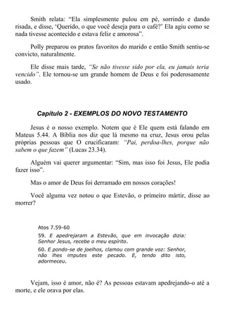 Smith relata: “Ela simplesmente pulou em pé, sorrindo e dando
risada, e disse, ‘Querido, o que você deseja para o café?’ Ela agiu como se
nada tivesse acontecido e estava feliz e amorosa”.
Polly preparou os pratos favoritos do marido e então Smith sentiu-se
convicto, naturalmente.
Ele disse mais tarde, “Se não tivesse sido por ela, eu jamais teria
vencido”. Ele tornou-se um grande homem de Deus e foi poderosamente
usado.
Capítulo 2 - EXEMPLOS DO NOVO TESTAMENTO
Jesus é o nosso exemplo. Notem que é Ele quem está falando em
Mateus 5.44. A Bíblia nos diz que lá mesmo na cruz, Jesus orou pelas
próprias pessoas que O crucificaram: “Pai, perdoa-lhes, porque não
sabem o que fazem” (Lucas 23.34).
Alguém vai querer argumentar: “Sim, mas isso foi Jesus, Ele podia
fazer isso”.
Mas o amor de Deus foi derramado em nossos corações!
Você alguma vez notou o que Estevão, o primeiro mártir, disse ao
morrer?
Atos 7.59-60
59. E apedrejaram a Estevão, que em invocação dizia:
Senhor Jesus, recebe o meu espírito.
60. E pondo-se de joelhos, clamou com grande voz: Senhor,
não lhes imputes este pecado. E, tendo dito isto,
adormeceu.
Vejam, isso é amor, não é? As pessoas estavam apedrejando-o até a
morte, e ele orava por elas.
 