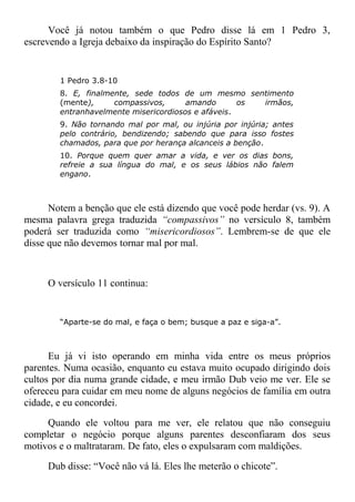 Você já notou também o que Pedro disse lá em 1 Pedro 3,
escrevendo a Igreja debaixo da inspiração do Espírito Santo?
1 Pedro 3.8-10
8. E, finalmente, sede todos de um mesmo sentimento
(mente), compassivos, amando os irmãos,
entranhavelmente misericordiosos e afáveis.
9. Não tornando mal por mal, ou injúria por injúria; antes
pelo contrário, bendizendo; sabendo que para isso fostes
chamados, para que por herança alcanceis a benção.
10. Porque quem quer amar a vida, e ver os dias bons,
refreie a sua língua do mal, e os seus lábios não falem
engano.
Notem a benção que ele está dizendo que você pode herdar (vs. 9). A
mesma palavra grega traduzida “compassivos” no versículo 8, também
poderá ser traduzida como “misericordiosos”. Lembrem-se de que ele
disse que não devemos tornar mal por mal.
O versículo 11 continua:
“Aparte-se do mal, e faça o bem; busque a paz e siga-a”.
Eu já vi isto operando em minha vida entre os meus próprios
parentes. Numa ocasião, enquanto eu estava muito ocupado dirigindo dois
cultos por dia numa grande cidade, e meu irmão Dub veio me ver. Ele se
ofereceu para cuidar em meu nome de alguns negócios de família em outra
cidade, e eu concordei.
Quando ele voltou para me ver, ele relatou que não conseguiu
completar o negócio porque alguns parentes desconfiaram dos seus
motivos e o maltrataram. De fato, eles o expulsaram com maldições.
Dub disse: “Você não vá lá. Eles lhe meterão o chicote”.
 