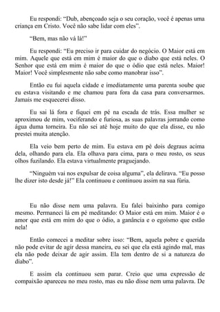 Eu respondi: “Dub, abençoado seja o seu coração, você é apenas uma
criança em Cristo. Você não sabe lidar com eles”.
“Bem, mas não vá lá!”
Eu respondi: “Eu preciso ir para cuidar do negócio. O Maior está em
mim. Aquele que está em mim é maior do que o diabo que está neles. O
Senhor que está em mim é maior do que o ódio que está neles. Maior!
Maior! Você simplesmente não sabe como manobrar isso”.
Então eu fui aquela cidade e imediatamente uma parenta soube que
eu estava visitando e me chamou para fora da casa para conversarmos.
Jamais me esquecerei disso.
Eu sai lá fora e fiquei em pé na escada de trás. Essa mulher se
aproximou de mim, vociferando e furiosa, as suas palavras jorrando como
água duma torneira. Eu não sei até hoje muito do que ela disse, eu não
prestei muita atenção.
Ela veio bem perto de mim. Eu estava em pé dois degraus acima
dela, olhando para ela. Ela olhava para cima, para o meu rosto, os seus
olhos fuzilando. Ela estava virtualmente praguejando.
“Ninguém vai nos expulsar de coisa alguma”, ela delirava. “Eu posso
lhe dizer isto desde já!” Ela continuou e continuou assim na sua fúria.
Eu não disse nem uma palavra. Eu falei baixinho para comigo
mesmo. Permaneci lá em pé meditando: O Maior está em mim. Maior é o
amor que está em mim do que o ódio, a ganância e o egoísmo que estão
nela!
Então comecei a meditar sobre isso: “Bem, aquela pobre e querida
não pode evitar de agir dessa maneira, eu sei que ela está agindo mal, mas
ela não pode deixar de agir assim. Ela tem dentro de si a natureza do
diabo”.
E assim ela continuou sem parar. Creio que uma expressão de
compaixão apareceu no meu rosto, mas eu não disse nem uma palavra. De
 