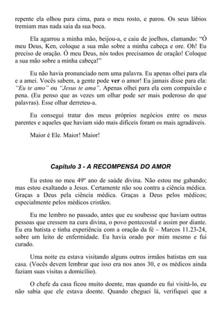 repente ela olhou para cima, para o meu rosto, e parou. Os seus lábios
tremiam mas nada saia da sua boca.
Ela agarrou a minha mão, beijou-a, e caiu de joelhos, clamando: “Ó
meu Deus, Ken, coloque a sua mão sobre a minha cabeça e ore. Oh! Eu
preciso de oração. Ó meu Deus, nós todos precisamos de oração! Coloque
a sua mão sobre a minha cabeça!”
Eu não havia pronunciado nem uma palavra. Eu apenas olhei para ela
e a amei. Vocês sabem, a gente pode ver o amor! Eu jamais disse para ela:
“Eu te amo” ou “Jesus te ama”. Apenas olhei para ela com compaixão e
pena. (Eu penso que as vezes um olhar pode ser mais poderoso do que
palavras). Esse olhar derreteu-a.
Eu consegui tratar dos meus próprios negócios entre os meus
parentes e aqueles que haviam sido mais difíceis foram os mais agradáveis.
Maior é Ele. Maior! Maior!
Capítulo 3 - A RECOMPENSA DO AMOR
Eu estou no meu 49º ano de saúde divina. Não estou me gabando;
mas estou exaltando a Jesus. Certamente não sou contra a ciência médica.
Graças a Deus pela ciência médica. Graças a Deus pelos médicos;
especialmente pelos médicos cristãos.
Eu me lembro no passado, antes que eu soubesse que haviam outras
pessoas que cressem na cura divina, o povo pentecostal e assim por diante.
Eu era batista e tinha experiência com a oração da fé – Marcos 11.23-24,
sobre um leito de enfermidade. Eu havia orado por mim mesmo e fui
curado.
Uma noite eu estava visitando alguns outros irmãos batistas em sua
casa. (Vocês devem lembrar que isso era nos anos 30, e os médicos ainda
faziam suas visitas a domicílio).
O chefe da casa ficou muito doente, mas quando eu fui visitá-lo, eu
não sabia que ele estava doente. Quando cheguei lá, verifiquei que a
 