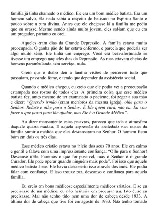 família já tinha chamado o médico. Ele era um bom médico batista. Era um
homem salvo. Ela nada sabia a respeito do batismo no Espírito Santo e
pouco sobre a cura divina. Antes que ele chegasse lá a família me pediu
que eu orasse. Mesmo sendo ainda muito jovem, eles sabiam que eu era
um pregador, portanto eu orei.
Aqueles eram dias da Grande Depressão. A família estava muito
preocupada. O ganha pão do lar estava enfermo, e parecia que poderia ser
algo muito sério. Ele tinha um emprego. Você era bem-afortunado se
tivesse um emprego naqueles dias da Depressão. As ruas estavam cheias de
homens perambulando sem serviço, nada.
Creio que o diabo deu a família visões de perderem tudo que
possuíam, passando fome, e tendo que depender da assistência social.
Quando o médico chegou, eu creio que ele podia ver a preocupação
estampada nos rostos de todos eles. A primeira coisa que esse médico
batista fez, antes mesmo de ter examinado o paciente, foi pegar a sua mão
e dizer: “Querido irmão (eram membros da mesma igreja), olhe para o
Senhor. Relaxe e olhe para o Senhor. É Ele quem cura, não eu. Eu vou
fazer o que posso para lhe ajudar, mas Ele é o Grande Médico”.
Ao dizer mansamente estas palavras, pareceu que toda a atmosfera
daquele quarto mudou. E aquela expressão de ansiedade nos rostos da
família sumir a medida que eles descansaram no Senhor. O homem ficou
bom em dois ou três dias.
Esse médico cristão estava no início dos seus 70 anos. Ele era calmo
e gentil e falava com uma impressionante confiança: “Olhe para o Senhor!
Descanse nEle. Faremos o que for possível, mas o Senhor é o grande
Curador. Ele pode operar quando ninguém mais pode”. Foi isso que aquele
médico batista disse. Ele havia descoberto isso através dos anos. Ele podia
falar com confiança. E isso trouxe paz, descanso e confiança para aquela
família.
Eu creio em bons médicos; especialmente médicos cristãos. E se eu
precisasse de um médico, eu não hesitaria em procurar um. Isto é, se eu
precisasse. Mas não tenho tido nem uma dor de cabeça desde 1933. A
última dor de cabeça que tive foi em agosto de 1933. Não tenho tomado
 